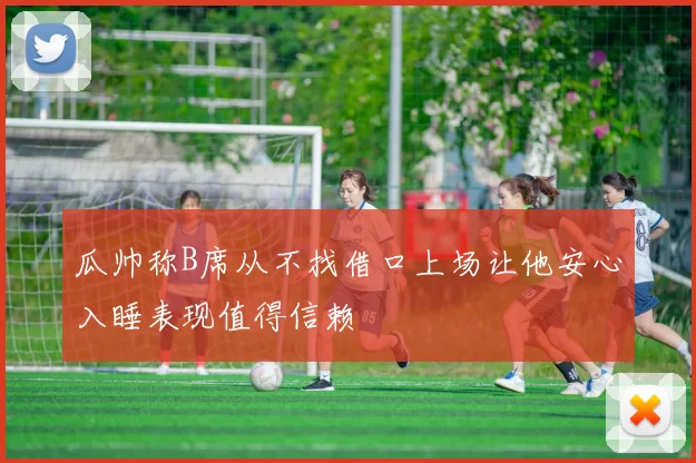 瓜帅称B席从不找借口上场让他安心入睡表现值得信赖