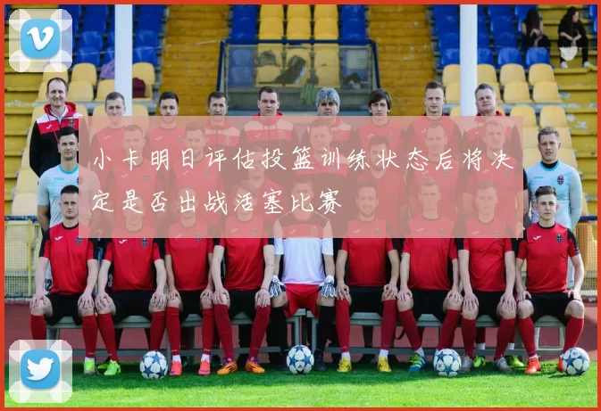 小卡明日评估投篮训练状态后将决定是否出战活塞比赛